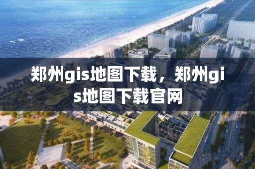 郑州gis地图下载，郑州gis地图下载官网