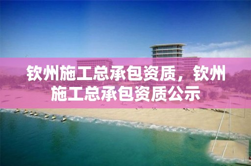 钦州施工总承包资质，钦州施工总承包资质公示