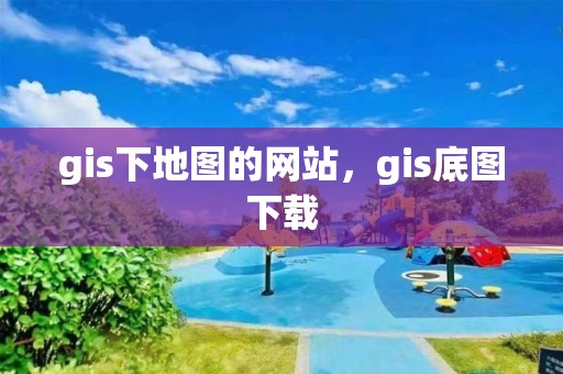 gis下地图的网站，gis底图下载