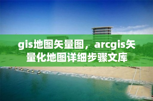 gis地图矢量图，arcgis矢量化地图详细步骤文库