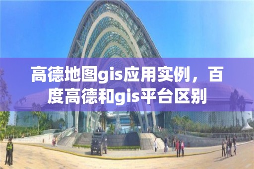 高德地图gis应用实例，百度高德和gis平台区别