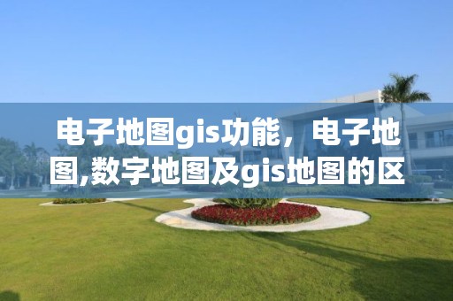 电子地图gis功能，电子地图,数字地图及gis地图的区别