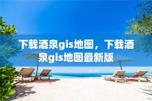 下载酒泉gis地图，下载酒泉gis地图最新版