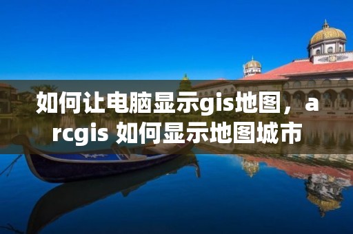 如何让电脑显示gis地图，arcgis 如何显示地图城市