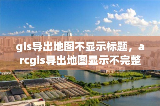 gis导出地图不显示标题，arcgis导出地图显示不完整