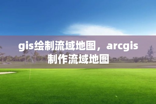 gis绘制流域地图，arcgis制作流域地图