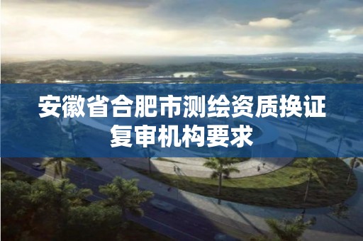 安徽省合肥市测绘资质换证复审机构要求