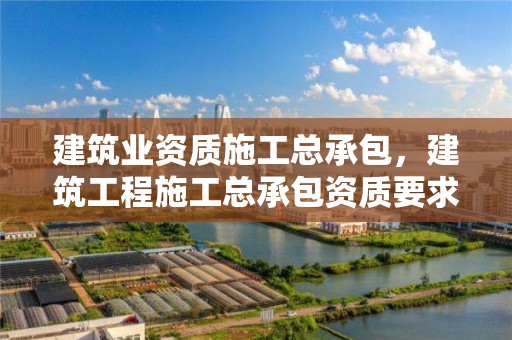 建筑业资质施工总承包，建筑工程施工总承包资质要求