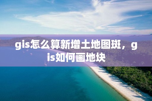 gis怎么算新增土地图斑，gis如何画地块