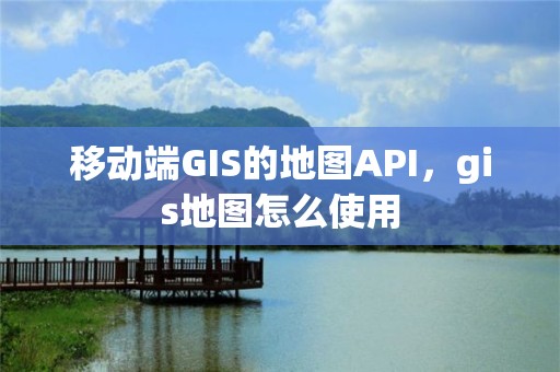 移动端GIS的地图API，gis地图怎么使用