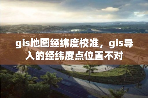 gis地图经纬度校准，gis导入的经纬度点位置不对