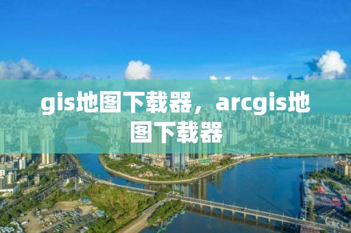 gis地图下载器，arcgis地图下载器