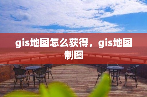 gis地图怎么获得，gis地图制图