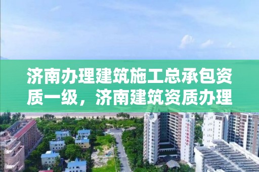 济南办理建筑施工总承包资质一级，济南建筑资质办理流程