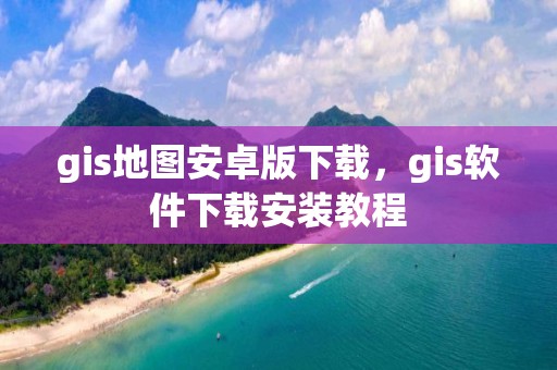 gis地图安卓版下载，gis软件下载安装教程