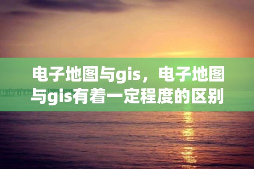 电子地图与gis，电子地图与gis有着一定程度的区别,下列说法正确的是