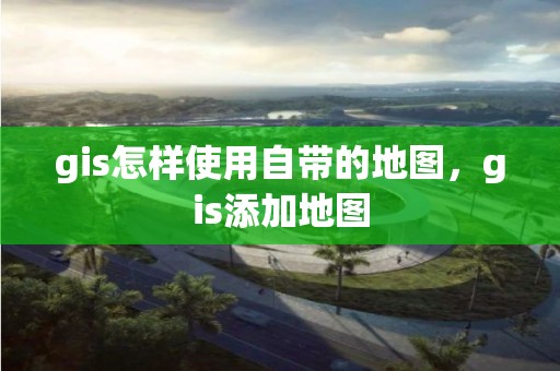 gis怎样使用自带的地图，gis添加地图