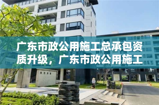 广东市政公用施工总承包资质升级，广东市政公用施工总承包资质升级条件