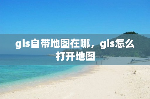 gis自带地图在哪，gis怎么打开地图