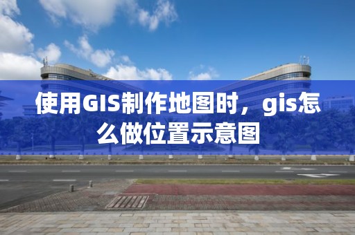 使用GIS制作地图时，gis怎么做位置示意图