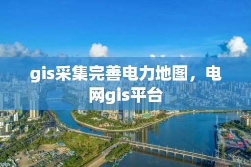 gis采集完善电力地图，电网gis平台