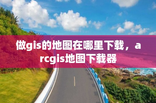 做gis的地图在哪里下载，arcgis地图下载器