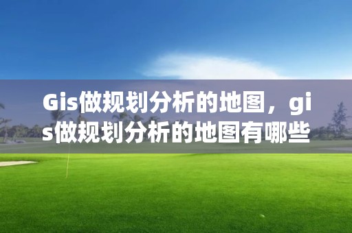 Gis做规划分析的地图，gis做规划分析的地图有哪些