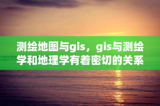 测绘地图与gis，gis与测绘学和地理学有着密切的关系