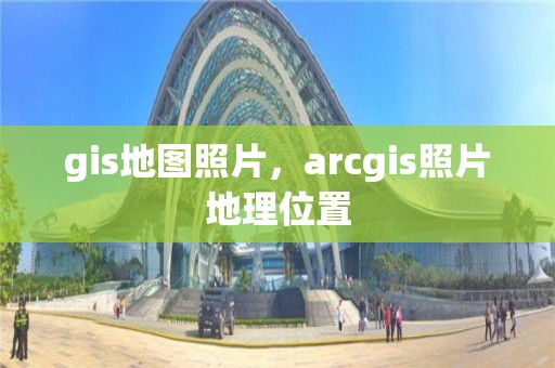 gis地图照片，arcgis照片地理位置