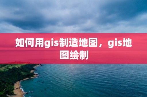 如何用gis制造地图，gis地图绘制