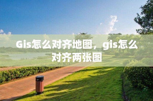 Gis怎么对齐地图，gis怎么对齐两张图