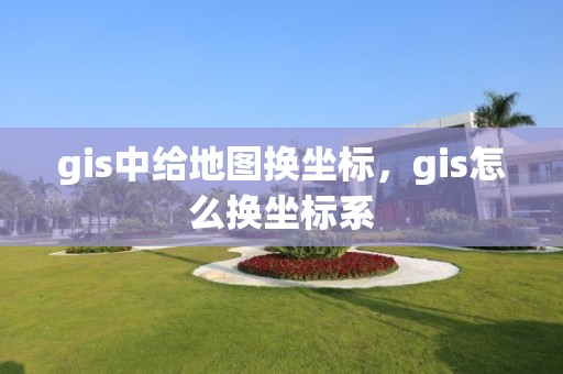 gis中给地图换坐标，gis怎么换坐标系