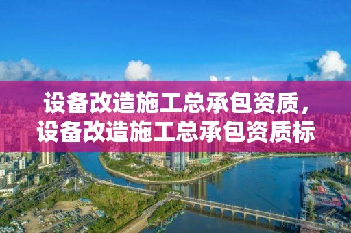 设备改造施工总承包资质，设备改造施工总承包资质标准