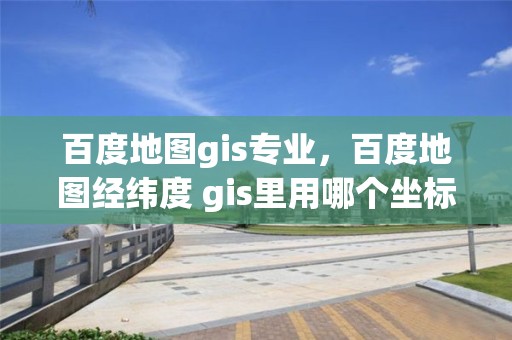 百度地图gis专业，百度地图经纬度 gis里用哪个坐标系