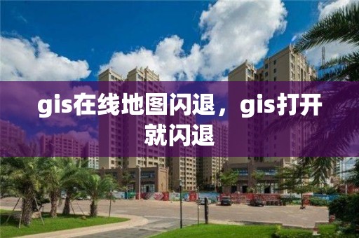 gis在线地图闪退，gis打开就闪退