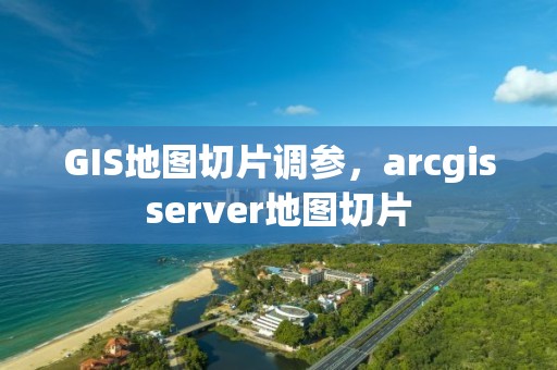 GIS地图切片调参，arcgisserver地图切片