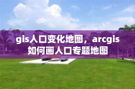 gis人口变化地图，arcgis如何画人口专题地图