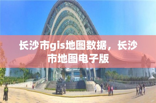 长沙市gis地图数据，长沙市地图电子版