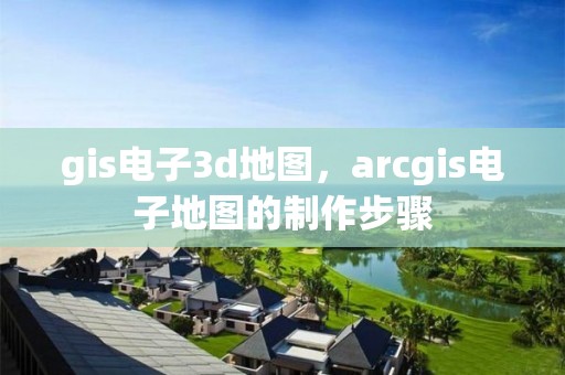 gis电子3d地图，arcgis电子地图的制作步骤