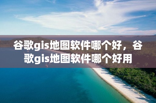 谷歌gis地图软件哪个好，谷歌gis地图软件哪个好用