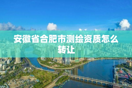 安徽省合肥市测绘资质怎么转让