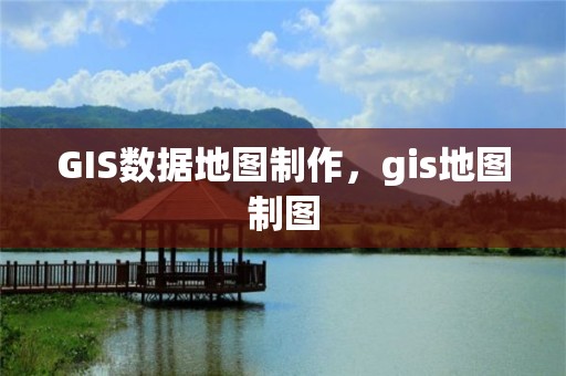 GIS数据地图制作，gis地图制图