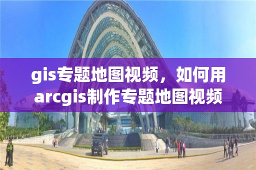 gis专题地图视频，如何用arcgis制作专题地图视频