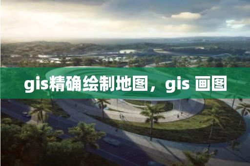 gis精确绘制地图，gis 画图