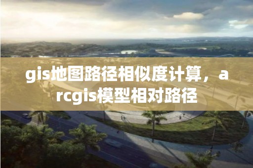 gis地图路径相似度计算，arcgis模型相对路径