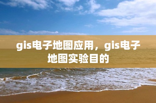 gis电子地图应用，gis电子地图实验目的