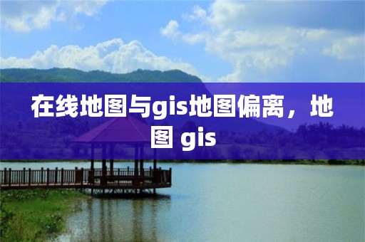 在线地图与gis地图偏离，地图 gis