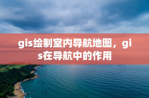 gis绘制室内导航地图，gis在导航中的作用