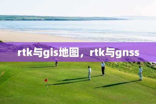 rtk与gis地图，rtk与gnss