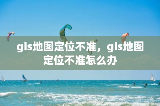 gis地图定位不准，gis地图定位不准怎么办